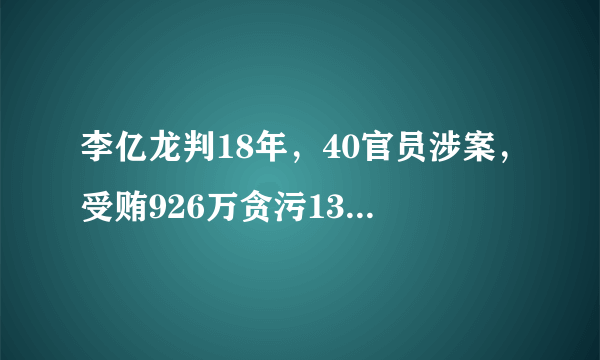 李亿龙判18年，40官员涉案，受贿926万贪污132万，4950万不明财产