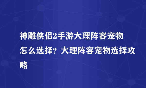 神雕侠侣2手游大理阵容宠物怎么选择？大理阵容宠物选择攻略