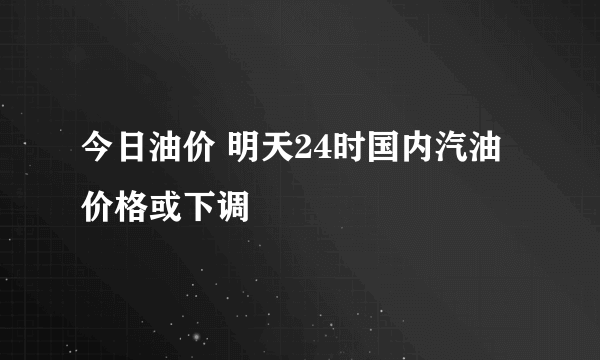 今日油价 明天24时国内汽油价格或下调