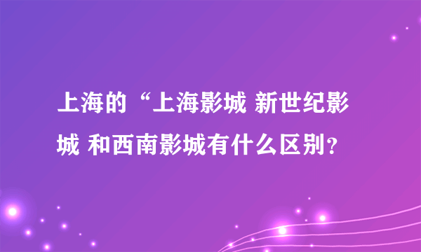 上海的“上海影城 新世纪影城 和西南影城有什么区别？