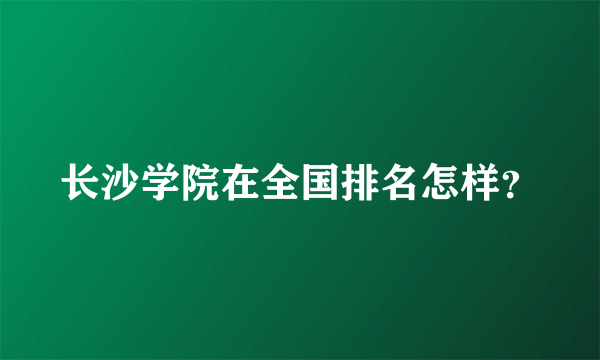 长沙学院在全国排名怎样？