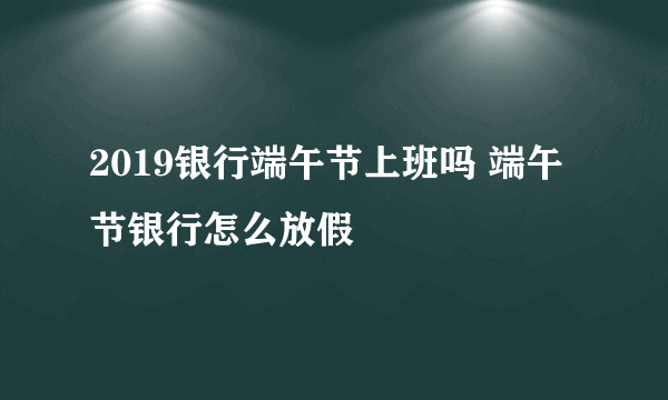 2019银行端午节上班吗 端午节银行怎么放假