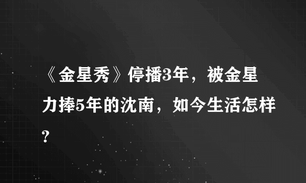 《金星秀》停播3年，被金星力捧5年的沈南，如今生活怎样？