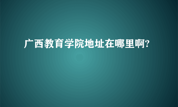 广西教育学院地址在哪里啊?