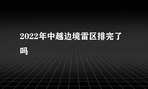 2022年中越边境雷区排完了吗