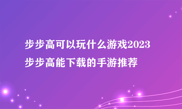 步步高可以玩什么游戏2023 步步高能下载的手游推荐