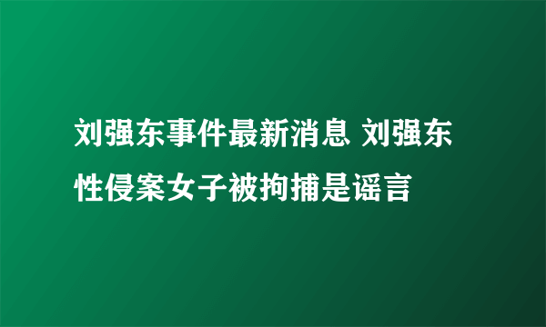 刘强东事件最新消息 刘强东性侵案女子被拘捕是谣言