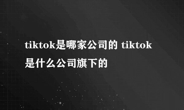 tiktok是哪家公司的 tiktok是什么公司旗下的