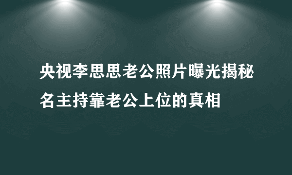 央视李思思老公照片曝光揭秘名主持靠老公上位的真相