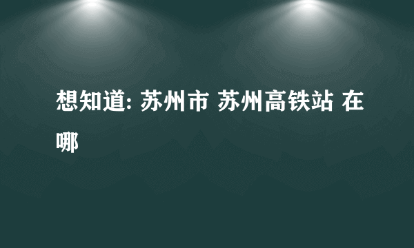 想知道: 苏州市 苏州高铁站 在哪