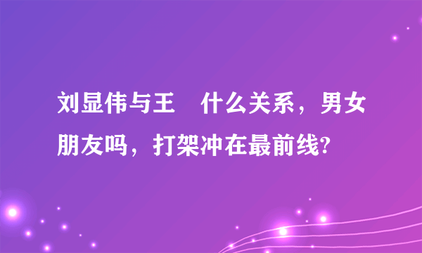 刘显伟与王濛什么关系，男女朋友吗，打架冲在最前线?