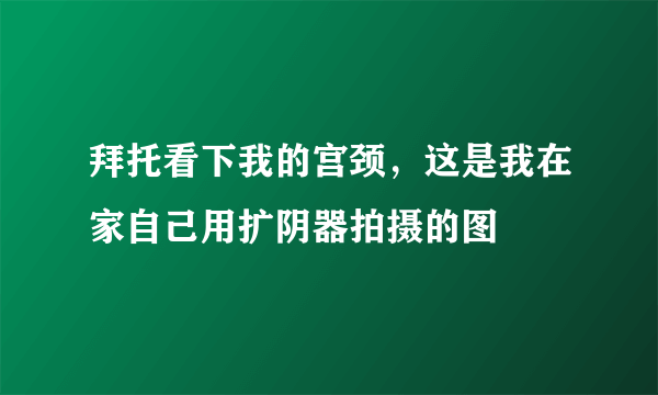 拜托看下我的宫颈，这是我在家自己用扩阴器拍摄的图