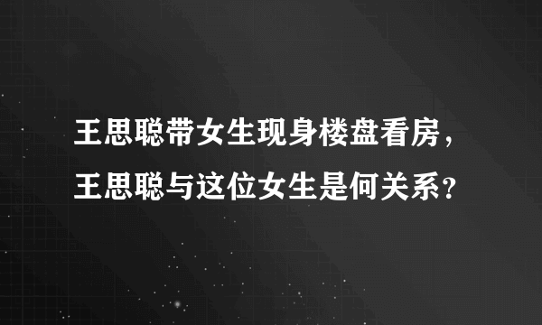 王思聪带女生现身楼盘看房，王思聪与这位女生是何关系？