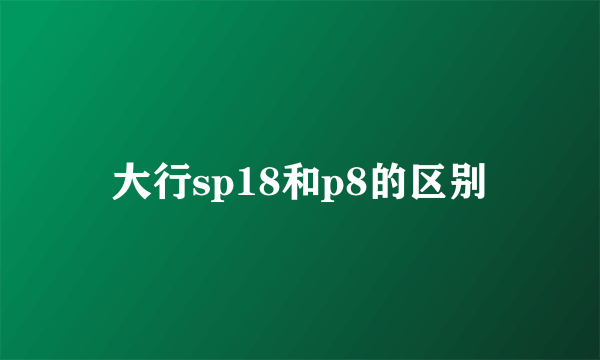 大行sp18和p8的区别