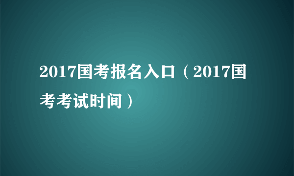 2017国考报名入口（2017国考考试时间）