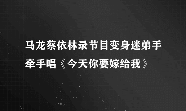 马龙蔡依林录节目变身迷弟手牵手唱《今天你要嫁给我》