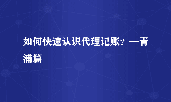 如何快速认识代理记账？—青浦篇