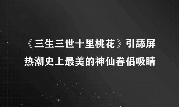 《三生三世十里桃花》引舔屏热潮史上最美的神仙眷侣吸睛