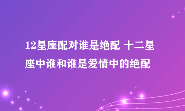 12星座配对谁是绝配 十二星座中谁和谁是爱情中的绝配