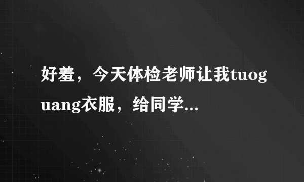 好羞，今天体检老师让我tuoguang衣服，给同学做列子，完了还不给我衣服穿，现在没衣服穿啊，帮帮