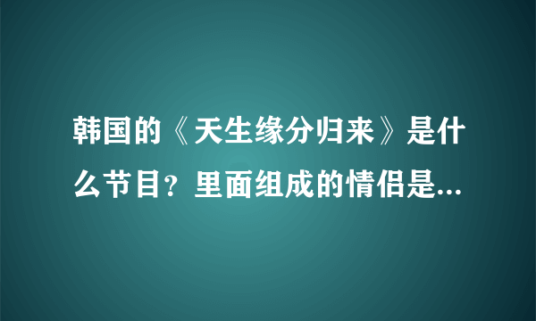 韩国的《天生缘分归来》是什么节目？里面组成的情侣是真的成为情侣了吗？