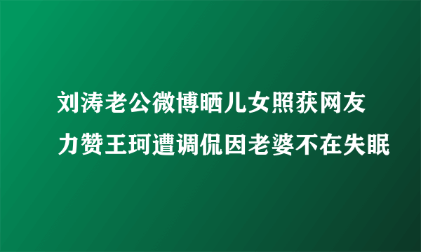 刘涛老公微博晒儿女照获网友力赞王珂遭调侃因老婆不在失眠