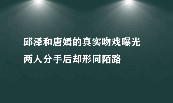 邱泽和唐嫣的真实吻戏曝光  两人分手后却形同陌路