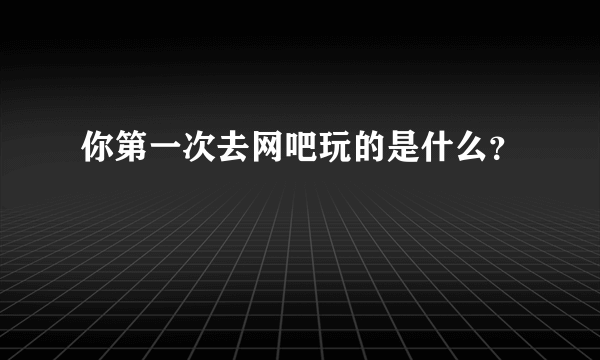 你第一次去网吧玩的是什么？