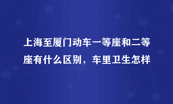 上海至厦门动车一等座和二等座有什么区别，车里卫生怎样