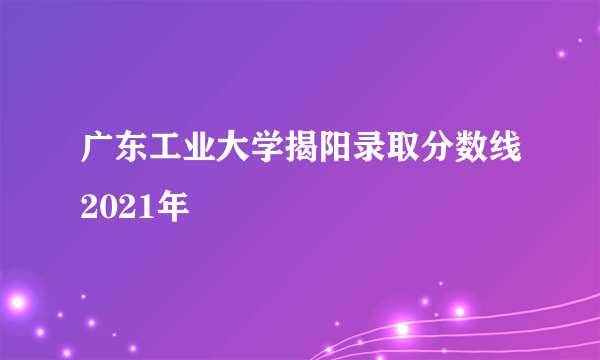 广东工业大学揭阳录取分数线2021年