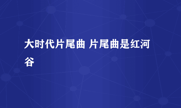 大时代片尾曲 片尾曲是红河谷