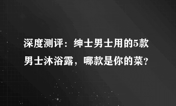 深度测评：绅士男士用的5款男士沐浴露，哪款是你的菜？