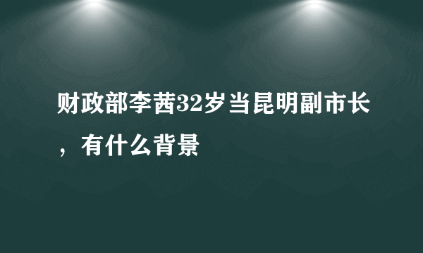 财政部李茜32岁当昆明副市长，有什么背景