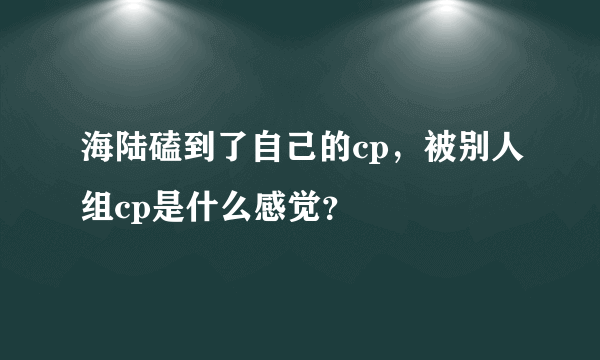 海陆磕到了自己的cp，被别人组cp是什么感觉？