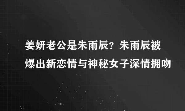 姜妍老公是朱雨辰？朱雨辰被爆出新恋情与神秘女子深情拥吻