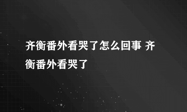 齐衡番外看哭了怎么回事 齐衡番外看哭了