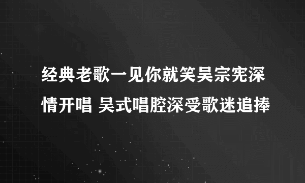 经典老歌一见你就笑吴宗宪深情开唱 吴式唱腔深受歌迷追捧