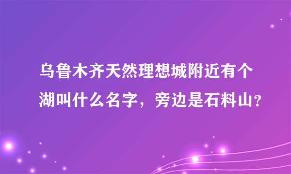 乌鲁木齐天然理想城附近有个湖叫什么名字，旁边是石料山？