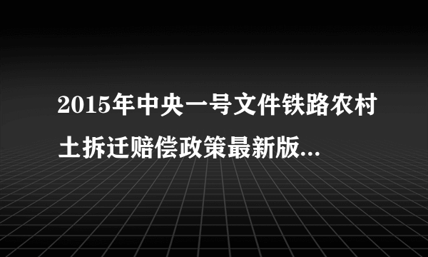 2015年中央一号文件铁路农村土拆迁赔偿政策最新版。高铁农村占地国家怎么赔偿的，请明示，谢谢，