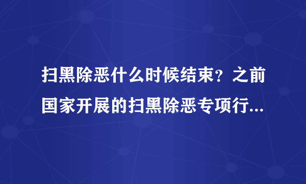 扫黑除恶什么时候结束？之前国家开展的扫黑除恶专项行动现在是结束了吗？扫黑除恶的工作什么时候结束？