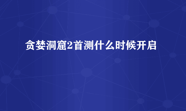 贪婪洞窟2首测什么时候开启