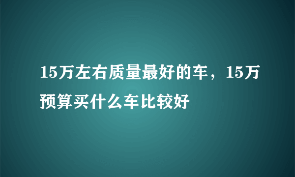 15万左右质量最好的车，15万预算买什么车比较好