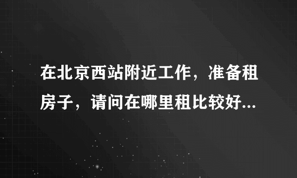 在北京西站附近工作，准备租房子，请问在哪里租比较好，就一个人稍微便宜一些的