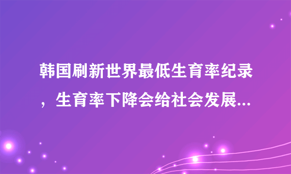 韩国刷新世界最低生育率纪录，生育率下降会给社会发展带来哪些影响？