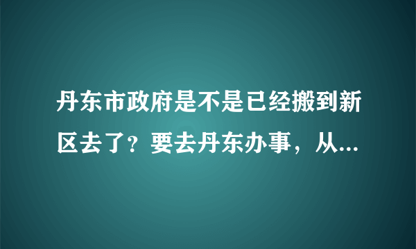 丹东市政府是不是已经搬到新区去了？要去丹东办事，从火车站怎么去，求高人指点一下！