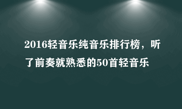 2016轻音乐纯音乐排行榜，听了前奏就熟悉的50首轻音乐