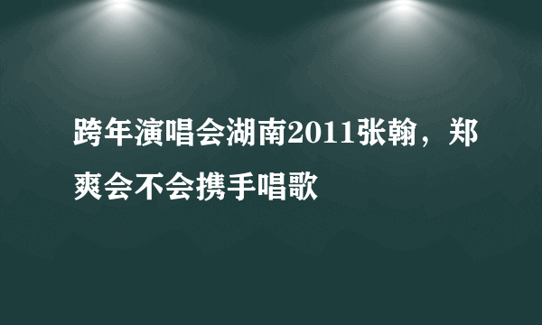 跨年演唱会湖南2011张翰，郑爽会不会携手唱歌