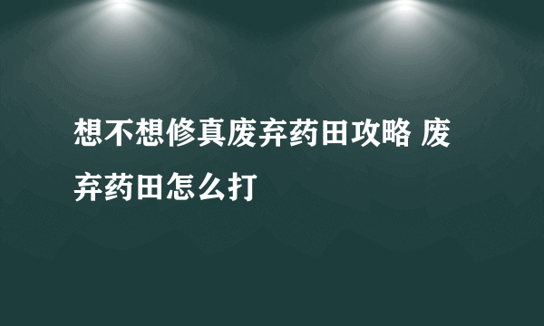 想不想修真废弃药田攻略 废弃药田怎么打