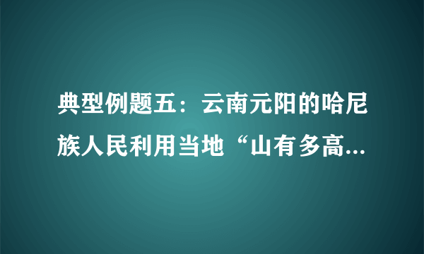 典型例题五：云南元阳的哈尼族人民利用当地“山有多高，水有多高”的自然条件，改造坡地，修建梯田，在梯田上方拦腰筑沟，通过引水、冲肥至梯田，种植水稻，创造了独特的农耕文明奇观。下图为元阳梯田生态系统示意图和梯田景观图。结合所学知识，回答相关问題。（1）云南省不利于农业生产的自然条件有哪些？（2）从人地关系的角度，说明哈尼人“山上种树、山腰居住、山下种田”的优点。