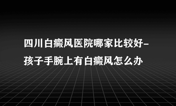 四川白癜风医院哪家比较好-孩子手腕上有白癜风怎么办